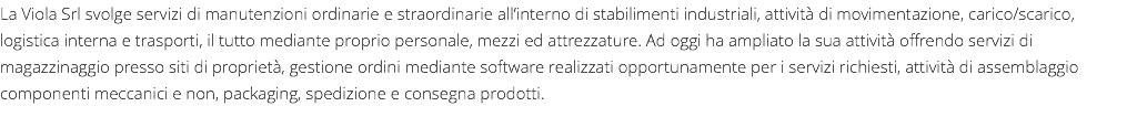 La Viola Srl svolge servizi di manutenzioni ordinarie e straordinarie all’interno di stabilimenti industriali, attività di movimentazione, carico/scarico, logistica interna e trasporti, il tutto mediante proprio personale, mezzi ed attrezzature. Ad oggi ha ampliato la sua attività offrendo servizi di magazzinaggio presso siti di proprietà, gestione ordini mediante software realizzati opportunamente per i servizi richiesti, attività di assemblaggio componenti meccanici e non, packaging, spedizione e consegna prodotti.