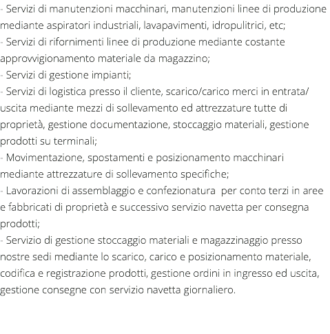 - Servizi di manutenzioni macchinari, manutenzioni linee di produzione mediante aspiratori industriali, lavapavimenti, idropulitrici, etc; - Servizi di rifornimenti linee di produzione mediante costante approvvigionamento materiale da magazzino; - Servizi di gestione impianti; - Servizi di logistica presso il cliente, scarico/carico merci in entrata/uscita mediante mezzi di sollevamento ed attrezzature tutte di proprietà, gestione documentazione, stoccaggio materiali, gestione prodotti su terminali; - Movimentazione, spostamenti e posizionamento macchinari mediante attrezzature di sollevamento specifiche; - Lavorazioni di assemblaggio e confezionatura per conto terzi in aree e fabbricati di proprietà e successivo servizio navetta per consegna prodotti; - Servizio di gestione stoccaggio materiali e magazzinaggio presso nostre sedi mediante lo scarico, carico e posizionamento materiale, codifica e registrazione prodotti, gestione ordini in ingresso ed uscita, gestione consegne con servizio navetta giornaliero. 