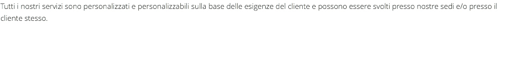 Tutti i nostri servizi sono personalizzati e personalizzabili sulla base delle esigenze del cliente e possono essere svolti presso nostre sedi e/o presso il cliente stesso.